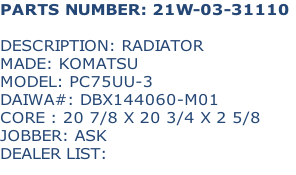PARTS NUMBER: 21W-03-31110

DESCRIPTION: RADIATOR
MADE: KOMATSU
MODEL: PC75UU-3
DAIWA#: DBX144060-M01
CORE : 20 7/8 X 20 3/4 X 2 5/8
JOBBER: ASK
DEALER LIST: 

