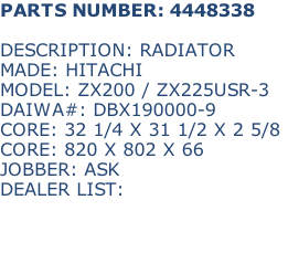 PARTS NUMBER: 4448338

DESCRIPTION: RADIATOR
MADE: HITACHI
MODEL: ZX200 / ZX225USR-3
DAIWA#: DBX190000-9
CORE: 32 1/4 X 31 1/2 X 2 5/8
CORE: 820 X 802 X 66
JOBBER: ASK
DEALER LIST: 

