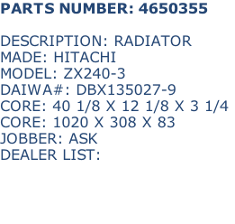 PARTS NUMBER: 4650355

DESCRIPTION: RADIATOR
MADE: HITACHI
MODEL: ZX240-3
DAIWA#: DBX135027-9
CORE: 40 1/8 X 12 1/8 X 3 1/4
CORE: 1020 X 308 X 83
JOBBER: ASK
DEALER LIST: 

