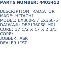 PARTS NUMBER: 4403412

DESCRIPTION: RADIATOR
MADE: HITACHI
MODEL: EX300-5 / EX350-5
DAIWA#: DBP136058-M01
CORE: 37 1/2 X 17 X 2 3/5
CORE: 
JOBBER: ASK
DEALER LIST: 


