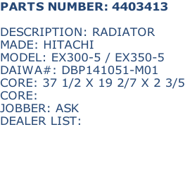 PARTS NUMBER: 4403413

DESCRIPTION: RADIATOR
MADE: HITACHI
MODEL: EX300-5 / EX350-5
DAIWA#: DBP141051-M01
CORE: 37 1/2 X 19 2/7 X 2 3/5
CORE: 
JOBBER: ASK
DEALER LIST: 


